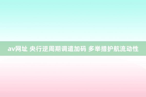 av网址 央行逆周期调遣加码 多举措护航流动性
