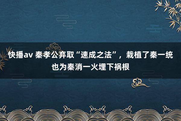 快播av 秦孝公弃取“速成之法”，栽植了秦一统也为秦消一火埋下祸根