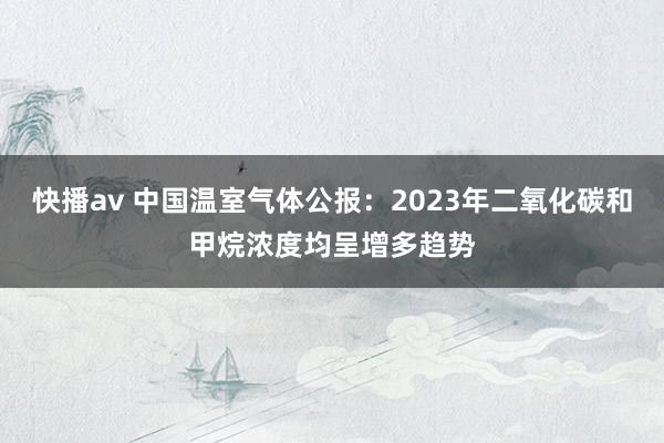快播av 中国温室气体公报：2023年二氧化碳和甲烷浓度均呈增多趋势