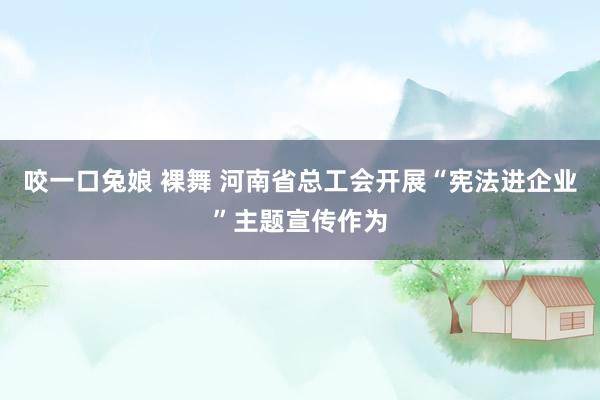咬一口兔娘 裸舞 河南省总工会开展“宪法进企业”主题宣传作为