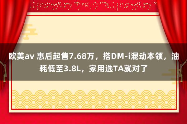 欧美av 惠后起售7.68万，搭DM-i混动本领，油耗低至3.8L，家用选TA就对了