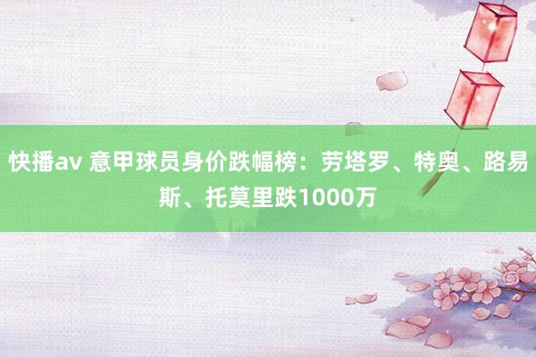 快播av 意甲球员身价跌幅榜：劳塔罗、特奥、路易斯、托莫里跌1000万