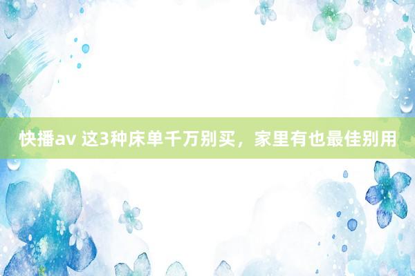快播av 这3种床单千万别买，家里有也最佳别用