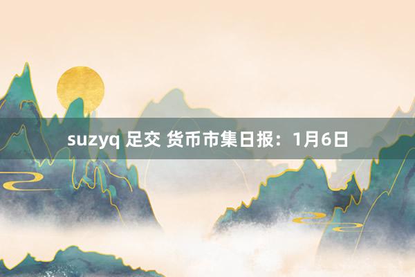 suzyq 足交 货币市集日报：1月6日